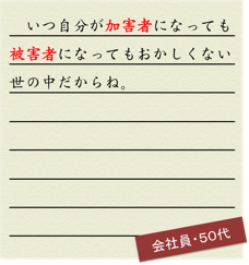 いつ自分が加害者になっても被害者になってもおかしくない世の中だからね